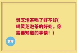 灵芝泡茶喝了好不好(喝灵芝泡茶的好处，你需要知道的事情！)
