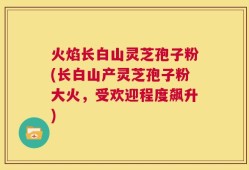 火焰长白山灵芝孢子粉(长白山产灵芝孢子粉大火，受欢迎程度飙升)