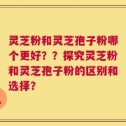 灵芝粉和灵芝孢子粉哪个更好？？探究灵芝粉和灵芝孢子粉的区别和选择？