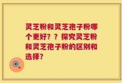 灵芝粉和灵芝孢子粉哪个更好？？探究灵芝粉和灵芝孢子粉的区别和选择？
