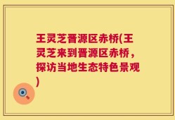 王灵芝晋源区赤桥(王灵芝来到晋源区赤桥，探访当地生态特色景观)