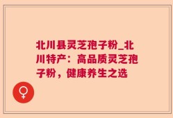 北川县灵芝孢子粉_北川特产：高品质灵芝孢子粉，健康养生之选