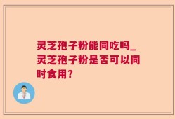 灵芝孢子粉能同吃吗_灵芝孢子粉是否可以同时食用？
