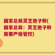 国家总局灵芝孢子粉(国家总局：灵芝孢子粉需要严格管控)