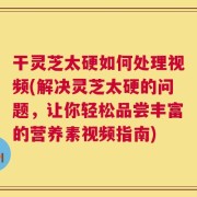 干灵芝太硬如何处理视频(解决灵芝太硬的问题，让你轻松品尝丰富的营养素视频指南)