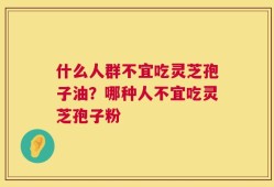 什么人群不宜吃灵芝孢子油？哪种人不宜吃灵芝孢子粉