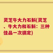 灵芝牛大力石斛(灵芝、牛大力和石斛：三种佳品一次搞定)