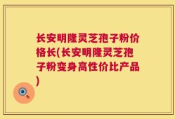 长安明隆灵芝孢子粉价格长(长安明隆灵芝孢子粉变身高性价比产品)
