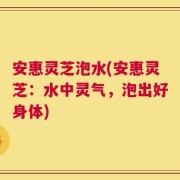 安惠灵芝泡水(安惠灵芝：水中灵气，泡出好身体)