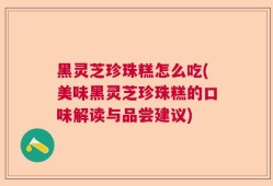 黑灵芝珍珠糕怎么吃(美味黑灵芝珍珠糕的口味解读与品尝建议)