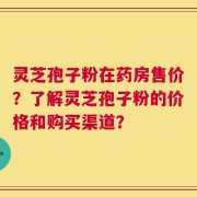 灵芝孢子粉在药房售价？了解灵芝孢子粉的价格和购买渠道？