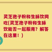 灵芝孢子粉和生脉饮同吃(灵芝孢子粉和生脉饮能否一起服用？解答在这里！)