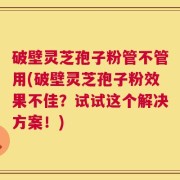 破壁灵芝孢子粉管不管用(破壁灵芝孢子粉效果不佳？试试这个解决方案！)