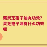 藏灵芝孢子油丸功效？灵芝孢子油有什么功效呢