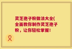 灵芝孢子粉做法大全(全面教你制作灵芝孢子粉，让你轻松掌握！