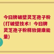 今曰牌破壁灵芝孢子粉(打破壁技术！今曰牌灵芝孢子粉释放健康能量)