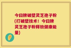 今曰牌破壁灵芝孢子粉(打破壁技术！今曰牌灵芝孢子粉释放健康能量)
