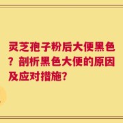 灵芝孢子粉后大便黑色？剖析黑色大便的原因及应对措施？