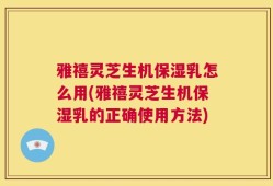 雅禧灵芝生机保湿乳怎么用(雅禧灵芝生机保湿乳的正确使用方法)