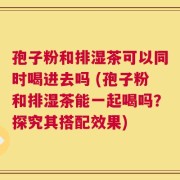 孢子粉和排湿茶可以同时喝进去吗 (孢子粉和排湿茶能一起喝吗？探究其搭配效果)