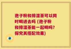 孢子粉和排湿茶可以同时喝进去吗 (孢子粉和排湿茶能一起喝吗？探究其搭配效果)