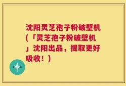 沈阳灵芝孢子粉破壁机(「灵芝孢子粉破壁机」沈阳出品，提取更好吸收！)