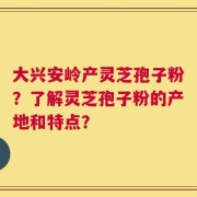 大兴安岭产灵芝孢子粉？了解灵芝孢子粉的产地和特点？