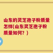山东的灵芝孢子粉质量怎样(山东灵芝孢子粉质量如何？)