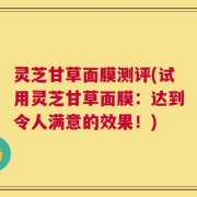 灵芝甘草面膜测评(试用灵芝甘草面膜：达到令人满意的效果！)
