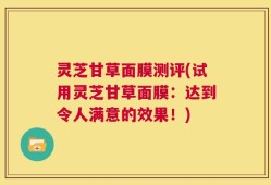 灵芝甘草面膜测评(试用灵芝甘草面膜：达到令人满意的效果！)