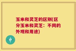 玉米和灵芝的区别(区分玉米和灵芝：不同的外观和用途)