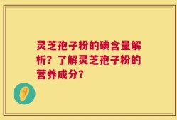 灵芝孢子粉的碘含量解析？了解灵芝孢子粉的营养成分？