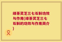 绿茶灵芝三七石斛功效与作用(绿茶灵芝三七石斛的功效与作用简介)