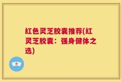 红色灵芝胶囊推荐(红灵芝胶囊：强身健体之选)