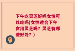 下午吃灵芝好吗女性可以吃吗(女性适合下午食用灵芝吗？灵芝有哪些好处？)