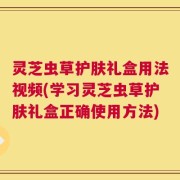 灵芝虫草护肤礼盒用法视频(学习灵芝虫草护肤礼盒正确使用方法)