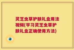 灵芝虫草护肤礼盒用法视频(学习灵芝虫草护肤礼盒正确使用方法)