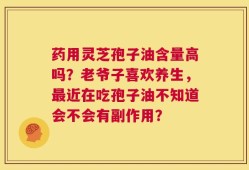 药用灵芝孢子油含量高吗？老爷子喜欢养生，最近在吃孢子油不知道会不会有副作用？