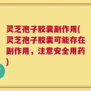 灵芝孢子胶囊副作用(灵芝孢子胶囊可能存在副作用，注意安全用药)