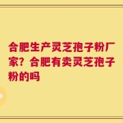 合肥生产灵芝孢子粉厂家？合肥有卖灵芝孢子粉的吗