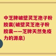 中芝牌破壁灵芝孢子粉胶囊(破壁灵芝孢子粉胶囊——芝牌天然免疫力的源泉)