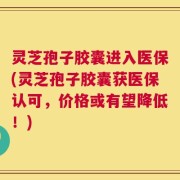 灵芝孢子胶囊进入医保(灵芝孢子胶囊获医保认可，价格或有望降低！)