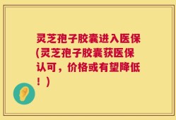 灵芝孢子胶囊进入医保(灵芝孢子胶囊获医保认可，价格或有望降低！)