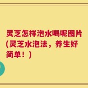 灵芝怎样泡水喝呢图片(灵芝水泡法，养生好简单！)