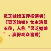 灵芝姑娘玉萍扮演者(《灵芝姑娘》女主演员玉萍，人称“灵芝姑娘”，赢得观众喜爱)