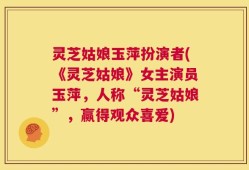 灵芝姑娘玉萍扮演者(《灵芝姑娘》女主演员玉萍，人称“灵芝姑娘”，赢得观众喜爱)