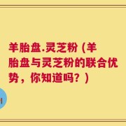 羊胎盘.灵芝粉 (羊胎盘与灵芝粉的联合优势，你知道吗？)