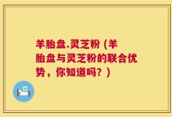 羊胎盘.灵芝粉 (羊胎盘与灵芝粉的联合优势，你知道吗？)