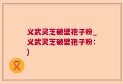 义武灵芝破壁孢子粉_义武灵芝破壁孢子粉：)