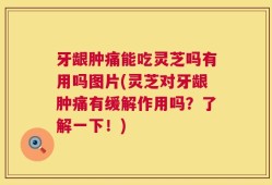 牙龈肿痛能吃灵芝吗有用吗图片(灵芝对牙龈肿痛有缓解作用吗？了解一下！)